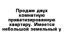 Продам двух-комнатную приватизированную квартиру. Имеется небольшой земельный у